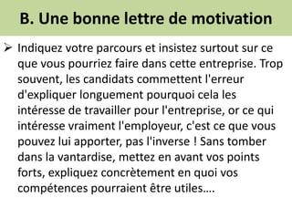 B. Une bonne lettre de motivation
 Indiquez votre parcours et insistez surtout sur ce
que vous pourriez faire dans cette entreprise. Trop
souvent, les candidats commettent l'erreur
d'expliquer longuement pourquoi cela les
intéresse de travailler pour l'entreprise, or ce qui
intéresse vraiment l'employeur, c'est ce que vous
pouvez lui apporter, pas l'inverse ! Sans tomber
dans la vantardise, mettez en avant vos points
forts, expliquez concrètement en quoi vos
compétences pourraient être utiles….
 