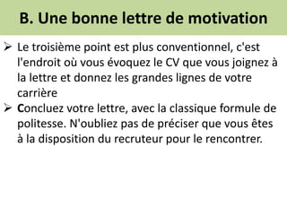 B. Une bonne lettre de motivation
 Le troisième point est plus conventionnel, c'est
l'endroit où vous évoquez le CV que vous joignez à
la lettre et donnez les grandes lignes de votre
carrière
 Concluez votre lettre, avec la classique formule de
politesse. N'oubliez pas de préciser que vous êtes
à la disposition du recruteur pour le rencontrer.
 