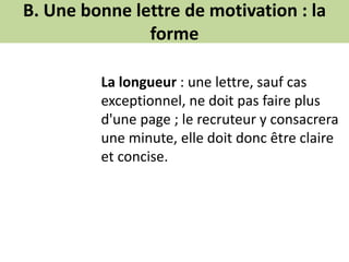 B. Une bonne lettre de motivation : la
forme
La longueur : une lettre, sauf cas
exceptionnel, ne doit pas faire plus
d'une page ; le recruteur y consacrera
une minute, elle doit donc être claire
et concise.
 