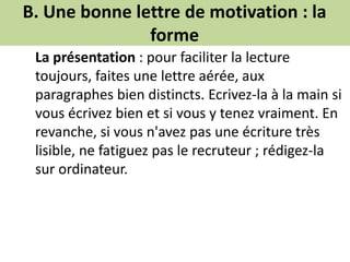 B. Une bonne lettre de motivation : la
forme
La présentation : pour faciliter la lecture
toujours, faites une lettre aérée, aux
paragraphes bien distincts. Ecrivez-la à la main si
vous écrivez bien et si vous y tenez vraiment. En
revanche, si vous n'avez pas une écriture très
lisible, ne fatiguez pas le recruteur ; rédigez-la
sur ordinateur.
 