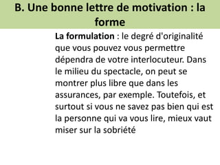 B. Une bonne lettre de motivation : la
forme
La formulation : le degré d'originalité
que vous pouvez vous permettre
dépendra de votre interlocuteur. Dans
le milieu du spectacle, on peut se
montrer plus libre que dans les
assurances, par exemple. Toutefois, et
surtout si vous ne savez pas bien qui est
la personne qui va vous lire, mieux vaut
miser sur la sobriété
 