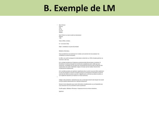 B. Exemple de LM
• Nom Prénom
Adresse
Ville
N° Tél
Courriel
(Skype)
Nom Prénom ou raison sociale du destinataire
Adresse
Ville
Faite à (Ville), le (Date).
PJ : Curriculum Vitae
Objet : Candidature au poste de (emploi)
(Madame, Monsieur),
Etant actuellement à la recherche d’un emploi, je me permets de vous proposer ma
candidature au poste de (emploi).
En effet, mon profil correspond à la description recherchée sur l’offre d’emploi (préciser où
l’annonce a été vue).
(Si le candidat possède peu d’expérience professionnelle) Ma formation en (préciser la
formation) m'a permis d'acquérir de nombreuses compétences parmi celles que vous
recherchez. Je possède tous les atouts qui me permettront de réussir dans le rôle que vous
voudrez bien me confier. Motivation, rigueur et écoute sont les maîtres mots de mon
comportement professionnel.
(Si le candidat possède une expérience significative dans le poste à pourvoir) Mon expérience
en tant que (emploi) m’a permis d’acquérir toutes les connaissances nécessaires à la bonne
exécution des tâches du poste à pourvoir. Régulièrement confronté aux aléas du métier, je
suis capable de répondre aux imprévus en toute autonomie.
•
Intégrer votre entreprise, représente pour moi un réel enjeu d’avenir dans lequel mon travail
et (autre qualité requise) pourront s’exprimer pleinement.
Restant à votre disposition pour toute information complémentaire, je suis disponible pour
vous rencontrer lors d’un entretien à votre convenance.
Veuillez agréer, (Madame, Monsieur), l’expression de mes sincères salutations.
Signature
 