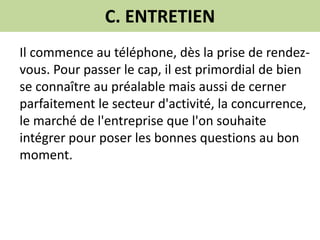 C. ENTRETIEN
Il commence au téléphone, dès la prise de rendez-
vous. Pour passer le cap, il est primordial de bien
se connaître au préalable mais aussi de cerner
parfaitement le secteur d'activité, la concurrence,
le marché de l'entreprise que l'on souhaite
intégrer pour poser les bonnes questions au bon
moment.
 