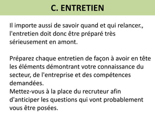 C. ENTRETIEN
Il importe aussi de savoir quand et qui relancer.,
l'entretien doit donc être préparé très
sérieusement en amont.
Préparez chaque entretien de façon à avoir en tête
les éléments démontrant votre connaissance du
secteur, de l'entreprise et des compétences
demandées.
Mettez-vous à la place du recruteur afin
d'anticiper les questions qui vont probablement
vous être posées.
 