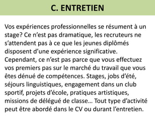 C. ENTRETIEN
Vos expériences professionnelles se résument à un
stage? Ce n’est pas dramatique, les recruteurs ne
s’attendent pas à ce que les jeunes diplômés
disposent d’une expérience significative.
Cependant, ce n’est pas parce que vous effectuez
vos premiers pas sur le marché du travail que vous
êtes dénué de compétences. Stages, jobs d’été,
séjours linguistiques, engagement dans un club
sportif, projets d’école, pratiques artistiques,
missions de délégué de classe… Tout type d’activité
peut être abordé dans le CV ou durant l’entretien.
 