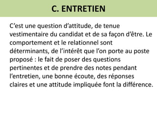 C. ENTRETIEN
C’est une question d’attitude, de tenue
vestimentaire du candidat et de sa façon d’être. Le
comportement et le relationnel sont
déterminants, de l’intérêt que l’on porte au poste
proposé : le fait de poser des questions
pertinentes et de prendre des notes pendant
l’entretien, une bonne écoute, des réponses
claires et une attitude impliquée font la différence.
 