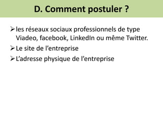 D. Comment postuler ?
les réseaux sociaux professionnels de type
Viadeo, facebook, LinkedIn ou même Twitter.
Le site de l’entreprise
L’adresse physique de l’entreprise
 