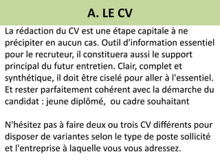 A. LE CV
La rédaction du CV est une étape capitale à ne
précipiter en aucun cas. Outil d'information essentiel
pour le recruteur, il constituera aussi le support
principal du futur entretien. Clair, complet et
synthétique, il doit être ciselé pour aller à l'essentiel.
Et rester parfaitement cohérent avec la démarche du
candidat : jeune diplômé, ou cadre souhaitant
N'hésitez pas à faire deux ou trois CV différents pour
disposer de variantes selon le type de poste sollicité
et l'entreprise à laquelle vous vous adressez.
 