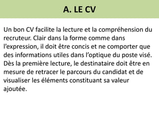 A. LE CV
Un bon CV facilite la lecture et la compréhension du
recruteur. Clair dans la forme comme dans
l’expression, il doit être concis et ne comporter que
des informations utiles dans l’optique du poste visé.
Dès la première lecture, le destinataire doit être en
mesure de retracer le parcours du candidat et de
visualiser les éléments constituant sa valeur
ajoutée.
 