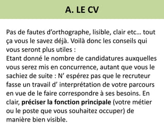 A. LE CV
Pas de fautes d’orthographe, lisible, clair etc… tout
ça vous le savez déjà. Voilà donc les conseils qui
vous seront plus utiles :
Etant donné le nombre de candidatures auxquelles
vous serez mis en concurrence, autant que vous le
sachiez de suite : N’ espérez pas que le recruteur
fasse un travail d’ interprétation de votre parcours
en vue de le faire correspondre à ses besoins. En
clair, préciser la fonction principale (votre métier
ou le poste que vous souhaitez occuper) de
manière bien visible.
 