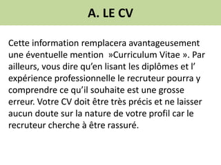 A. LE CV
Cette information remplacera avantageusement
une éventuelle mention »Curriculum Vitae ». Par
ailleurs, vous dire qu’en lisant les diplômes et l’
expérience professionnelle le recruteur pourra y
comprendre ce qu’il souhaite est une grosse
erreur. Votre CV doit être très précis et ne laisser
aucun doute sur la nature de votre profil car le
recruteur cherche à être rassuré.
 