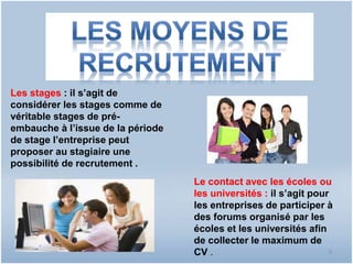 Les stages : il s’agit de 
considérer les stages comme de 
véritable stages de pré-embauche 
à l’issue de la période 
de stage l’entreprise peut 
proposer au stagiaire une 
possibilité de recrutement . 
Le contact avec les écoles ou 
les universités : il s’agit pour 
les entreprises de participer à 
des forums organisé par les 
écoles et les universités afin 
de collecter le maximum de 
CV . 9 
 