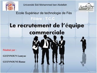 Université Sidi Mohammed ben Abdellah 
Ecole Supérieur de technologie de Fès 
Le recrutement de l’équipe 
commerciale 
Réalisé par : 
GUENNOUN Lamyae 
GUENNOUNI Hanae 
Filière : T.C.C 
 