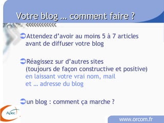 Votre blog … comment faire ?   Attendez d’avoir au moins 5 à 7 articles avant de diffuser votre blog Réagissez sur d’autres sites  (toujours de façon constructive et positive) en laissant votre vrai nom, mail et … adresse du blog un blog : comment ça marche ? 