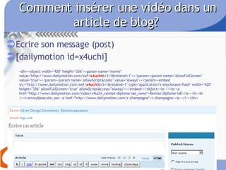 Comment insérer une vidéo dans un article de blog?  Ecrire son message (post) [dailymotion id=x4uchi]   <div><object width="420" height="336"><param name="movie" value="http://www.dailymotion.com/swf/ x4uchi &v3=1&related=1"></param><param name="allowFullScreen" value="true"></param><param name="allowScriptAccess" value="always"></param><embed src="http://www.dailymotion.com/swf/ x4uchi &v3=1&related=1" type="application/x-shockwave-flash" width="420" height="336" allowFullScreen="true" allowScriptAccess="always"></embed></object><br /><b><a href="http://www.dailymotion.com/video/x4uchi_remise-diplome-iae_news">Remise diplome IAE</a></b><br /><i>envoy&eacute; par <a href="http://www.dailymotion.com/r-champagne">r-champagne</a></i></div>   