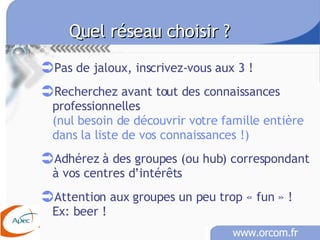 Quel réseau choisir ? Pas de jaloux, inscrivez-vous aux 3 ! Recherchez avant tout des connaissances professionnelles (nul besoin de découvrir votre famille entière dans la liste de vos connaissances !) Adhérez à des groupes (ou hub) correspondant à vos centres d’intérêts Attention aux groupes un peu trop « fun » !   Ex: beer ! 
