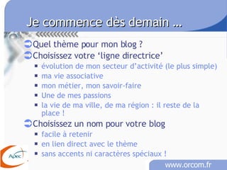 Je commence dès demain …   Quel thème pour mon blog ? Choisissez votre ‘ligne directrice’ évolution de mon secteur d’activité (le plus simple) ma vie associative mon métier, mon savoir-faire Une de mes passions la vie de ma ville, de ma région : il reste de la place ! Choisissez un nom pour votre blog facile à retenir en lien direct avec le thème sans accents ni caractères spéciaux !   