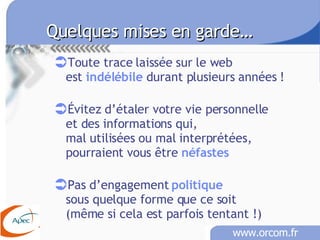 Quelques mises en garde… Toute trace laissée sur le web est  indélébile  durant plusieurs années ! Évitez d’étaler votre vie personnelle  et des informations qui,  mal utilisées ou mal interprétées, pourraient vous être  néfastes   Pas d’engagement  politique sous quelque forme que ce soit (même si cela est parfois tentant !)  