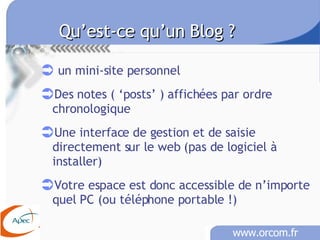 Qu’est-ce qu’un Blog ?   un mini-site personnel Des notes ( ‘posts’ ) affichées par ordre chronologique Une interface de gestion et de saisie directement sur le web (pas de logiciel à installer) Votre espace est donc accessible de n’importe quel PC (ou téléphone portable !) 
