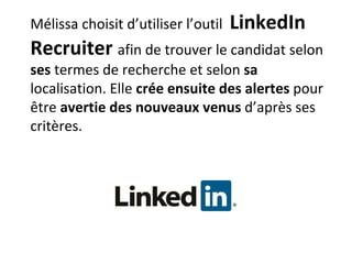 Mélissa choisit d’utiliser l’outil  LinkedIn Recruiter  afin de trouver le candidat selon  ses  termes de recherche et selon  sa  localisation. Elle  crée ensuite des alertes  pour être  avertie des nouveaux venus  d’après ses critères. 