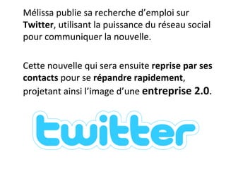 Mélissa publie sa recherche d’emploi sur  Twitter , utilisant la puissance du réseau social pour communiquer la nouvelle.  Cette nouvelle qui sera ensuite  reprise par ses contacts  pour se  répandre rapidement , projetant ainsi l’image d’une  entreprise 2.0 . 