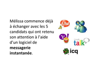 Mélissa commence déjà à échanger avec les 5 candidats qui ont retenu son attention à l’aide d’un logiciel de  messagerie instantanée . 