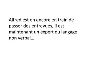 Alfred est encore en train de passer des entrevues, il est maintenant un expert du langage non verbal… 