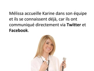 Mélissa accueille Karine dans son équipe et ils se connaissent déjà, car ils ont communiqué directement via  Twitter  et  Facebook . 
