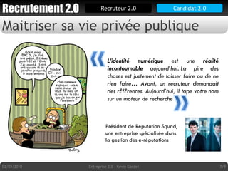 Maitriser sa vie privée publique Candidat 2.0 02/03/2010 Entreprise 2.0 - Kévin Gardet /9 L’identité numérique  est une  réalité incontournable  aujourd’hui. La pire des choses est justement de laisser faire ou de ne rien faire… Avant, un recruteur demandait des références. Aujourd’hui, il tape votre nom sur un moteur de recherche Président de Reputation Squad, une entreprise spécialisée dans la gestion des e-réputations 