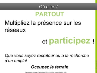 Où aller ? PARTOUT Multipliez la présence sur les réseaux  et  participez  ! Que vous soyez recruteur ou à la recherche d’un emploi Occupez le terrain 