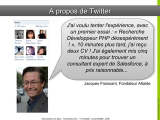 A propos de Twitter J'ai voulu tenter l'expérience, avec un premier essai : « Recherche Développeur PHP désespérément ! », 10 minutes plus tard, j'ai reçu deux CV ! J'ai également mis cinq minutes pour trouver un consultant expert de Salesforce, à prix raisonnable...  Jacques Froissant, Fondateur Altaide 