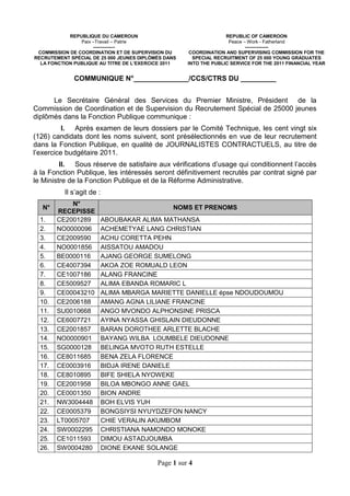 REPUBLIQUE DU CAMEROUN                                 REPUBLIC OF CAMEROON
                Paix –Travail – Patrie                              Peace – Work - Fatherland
                     --------------                                        ---------------
 COMMISSION DE COORDINATION ET DE SUPERVISION DU      COORDINATION AND SUPERVISING COMMISSION FOR THE
RECRUTEMENT SPÉCIAL DE 25 000 JEUNES DIPLÔMÉS DANS     SPECIAL RECRUITMENT OF 25 000 YOUNG GRADUATES
  LA FONCTION PUBLIQUE AU TITRE DE L’EXERCICE 2011   INTO THE PUBLIC SERVICE FOR THE 2011 FINANCIAL YEAR


              COMMUNIQUE N°______________/CCS/CTRS DU _________


      Le Secrétaire Général des Services du Premier Ministre, Président de la
Commission de Coordination et de Supervision du Recrutement Spécial de 25000 jeunes
diplômés dans la Fonction Publique communique :
          I. Après examen de leurs dossiers par le Comité Technique, les cent vingt six
(126) candidats dont les noms suivent, sont présélectionnés en vue de leur recrutement
dans la Fonction Publique, en qualité de JOURNALISTES CONTRACTUELS, au titre de
l’exercice budgétaire 2011.
         II. Sous réserve de satisfaire aux vérifications d’usage qui conditionnent l’accès
à la Fonction Publique, les intéressés seront définitivement recrutés par contrat signé par
le Ministre de la Fonction Publique et de la Réforme Administrative.
          Il s’agit de :
            N°
   N°                                            NOMS ET PRENOMS
        RECEPISSE
  1.    CE2001289          ABOUBAKAR ALIMA MATHANSA
  2.    NO0000096          ACHEMETYAE LANG CHRISTIAN
  3.    CE2009590          ACHU CORETTA PEHN
  4.    NO0001856          AISSATOU AMADOU
  5.    BE0000116          AJANG GEORGE SUMELONG
  6.    CE4007394          AKOA ZOE ROMUALD LEON
  7.    CE1007186          ALANG FRANCINE
  8.    CE5009527          ALIMA EBANDA ROMARIC L
  9.    CE00043210         ALIMA MBARGA MARIETTE DANIELLE épse NDOUDOUMOU
  10.   CE2006188          AMANG AGNA LILIANE FRANCINE
  11.   SU0010668          ANGO MVONDO ALPHONSINE PRISCA
  12.   CE6007721          AYINA NYASSA GHISLAIN DIEUDONNE
  13.   CE2001857          BARAN DOROTHEE ARLETTE BLACHE
  14.   NO0000901          BAYANG WILBA LOUMBELE DIEUDONNE
  15.   SG0000128          BELINGA MVOTO RUTH ESTELLE
  16.   CE8011685          BENA ZELA FLORENCE
  17.   CE0003916          BIDJA IRENE DANIELE
  18.   CE8010895          BIFE SHIELA NYOWEKE
  19.   CE2001958          BILOA MBONGO ANNE GAEL
  20.   CE0001350          BION ANDRE
  21.   NW3004448          BOH ELVIS YUH
  22.   CE0005379          BONGSIYSI NYUYDZEFON NANCY
  23.   LT0005707          CHIE VERALIN AKUMBOM
  24.   SW0002295          CHRISTIANA NAMONDO MONOKE
  25.   CE1011593          DIMOU ASTADJOUMBA
  26.   SW0004280          DIONE EKANE SOLANGE

                                           Page 1 sur 4
 