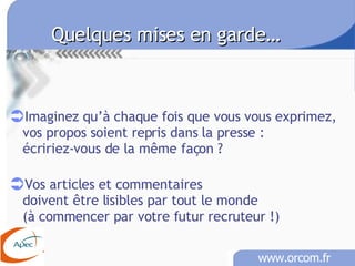 Quelques mises en garde… Imaginez qu’à chaque fois que vous vous exprimez,  vos propos soient repris dans la presse :  écririez-vous de la même façon ? Vos articles et commentaires doivent être lisibles par tout le monde  (à commencer par votre futur recruteur !)  