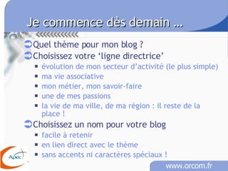 Je commence dès demain …   Quel thème pour mon blog ? Choisissez votre ‘ligne directrice’ évolution de mon secteur d’activité (le plus simple) ma vie associative mon métier, mon savoir-faire une de mes passions la vie de ma ville, de ma région : il reste de la place ! Choisissez un nom pour votre blog facile à retenir en lien direct avec le thème sans accents ni caractères spéciaux !   