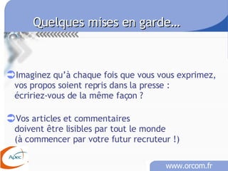 Quelques mises en garde… Imaginez qu’à chaque fois que vous vous exprimez,  vos propos soient repris dans la presse :  écririez-vous de la même façon ? Vos articles et commentaires doivent être lisibles par tout le monde  (à commencer par votre futur recruteur !)  