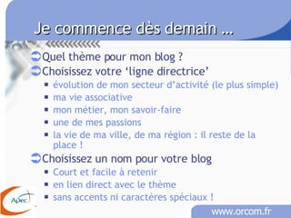 Je commence dès demain …   Quel thème pour mon blog ? Choisissez votre ‘ligne directrice’ évolution de mon secteur d’activité (le plus simple) ma vie associative mon métier, mon savoir-faire une de mes passions la vie de ma ville, de ma région : il reste de la place ! Choisissez un nom pour votre blog Court et facile à retenir en lien direct avec le thème sans accents ni caractères spéciaux !   