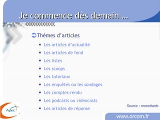 Je commence dès demain …   Thèmes d’articles Les articles d’actualité Les articles de fond Les listes Les scoops Les tutoriaux Les enquêtes ou les sondages Les comptes-rendu Les podcasts ou videocasts Les articles de réponse Source : monetiweb 