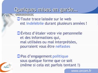 Quelques mises en garde… Toute trace laissée sur le web est  indélébile  durant plusieurs années ! Évitez d’étaler votre vie personnelle  et des informations qui,  mal utilisées ou mal interprétées, pourraient vous être  néfastes   Pas d’engagement  politique sous quelque forme que ce soit (même si cela est parfois tentant !)  