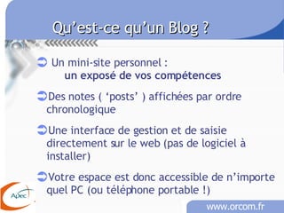 Qu’est-ce qu’un Blog ?   Un mini-site personnel :  un exposé de vos compétences Des notes ( ‘posts’ ) affichées par ordre chronologique Une interface de gestion et de saisie directement sur le web (pas de logiciel à installer) Votre espace est donc accessible de n’importe quel PC (ou téléphone portable !) 