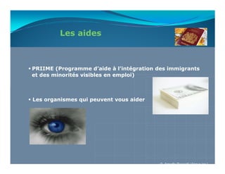 Les aides



PRIIME (Programme d’aide à l’intégration des immigrants
et des minorités visibles en emploi)



Les organismes qui peuvent vous aider




                                          © Armelle Rossetti (Akova inc.)
 