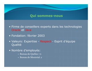 Qui sommes-nous


Firme de conseillers experts dans les technologies
Oracle et Java

Fondation: février 2003

Valeurs: Expertise - Respect - Esprit d’équipe
Qualité

Nombre d’employés:
      Bureau de Québec: 71
      Bureau de Montréal: 2
 