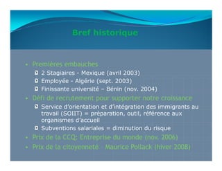 Bref historique


• Premières embauches
     2 Stagiaires - Mexique (avril 2003)
     Employée - Algérie (sept. 2003)
     Finissante université – Bénin (nov. 2004)
• Défi de recrutement pour supporter notre croissance
     Service d’orientation et d’intégration des immigrants au
     travail (SOIIT) = préparation, outil, référence aux
     organismes d’accueil
     Subventions salariales = diminution du risque
• Prix de la CCQ: Entreprise du monde (nov. 2006)
• Prix de la citoyenneté – Maurice Pollack (hiver 2008)
 