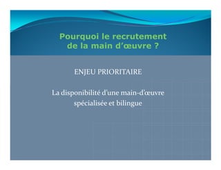 Pourquoi le recrutement
   de la main d’œuvre ?


      ENJEU PRIORITAIRE

La disponibilité d’une main-d’œuvre
       spécialisée et bilingue
 