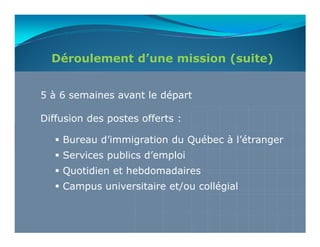 Déroulement d’une mission (suite)


5 à 6 semaines avant le départ

Diffusion des postes offerts :

    Bureau d’immigration du Québec à l’étranger
    Services publics d’emploi
    Quotidien et hebdomadaires
    Campus universitaire et/ou collégial
 
