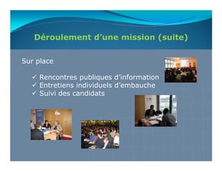 Déroulement d’une mission (suite)

Sur place

     Rencontres publiques d’information
     Entretiens individuels d’embauche
     Suivi des candidats
 