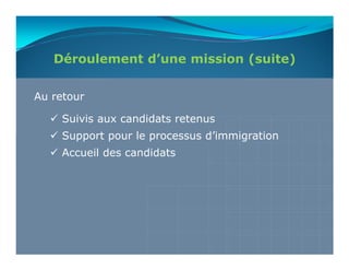 Déroulement d’une mission (suite)

Au retour

    Suivis aux candidats retenus
    Support pour le processus d’immigration
    Accueil des candidats
 