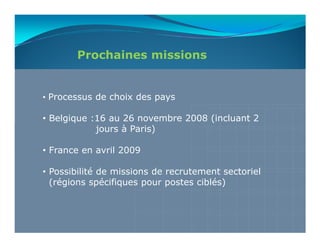 Prochaines missions


• Processus de choix des pays

• Belgique :16 au 26 novembre 2008 (incluant 2
            jours à Paris)

• France en avril 2009

• Possibilité de missions de recrutement sectoriel
  (régions spécifiques pour postes ciblés)
 