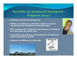 Recruter du personnel immigrant :
           Préparer vous !
Connaitre le profil des immigrants

Définir une politique de diversité et bâtir un plan de
recrutement de compétences interculturelles

Être conscient de la différence des Normes et conditions
de travail dans les autres pays

Comprendre les processus d’immigration, les différents
visas et les délais à prévoir

Analyser les différences culturelles




                                                    © Armelle Rossetti (Akova inc.)
 