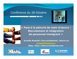 Conférence du 28 Octobre




      « Face à la pénurie de main d’œuvre :
           Recrutement et intégration
           de personnel immigrant »

        Armelle Rossetti (Vice-présidente)- Akova inc.
                     arossetti@akova.ca
            Blog : http://akova.wordpress.com
 