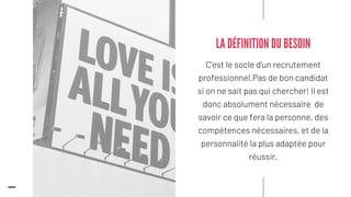 C'est le socle d'un recrutement
professionnel.Pas de bon candidat
si on ne sait pas qui chercher! Il est
donc absolument nécessaire de
savoir ce que fera la personne, des
compétences nécessaires, et de la
personnalité la plus adaptée pour
réussir.
LA DÉFINITION DU BESOIN
 